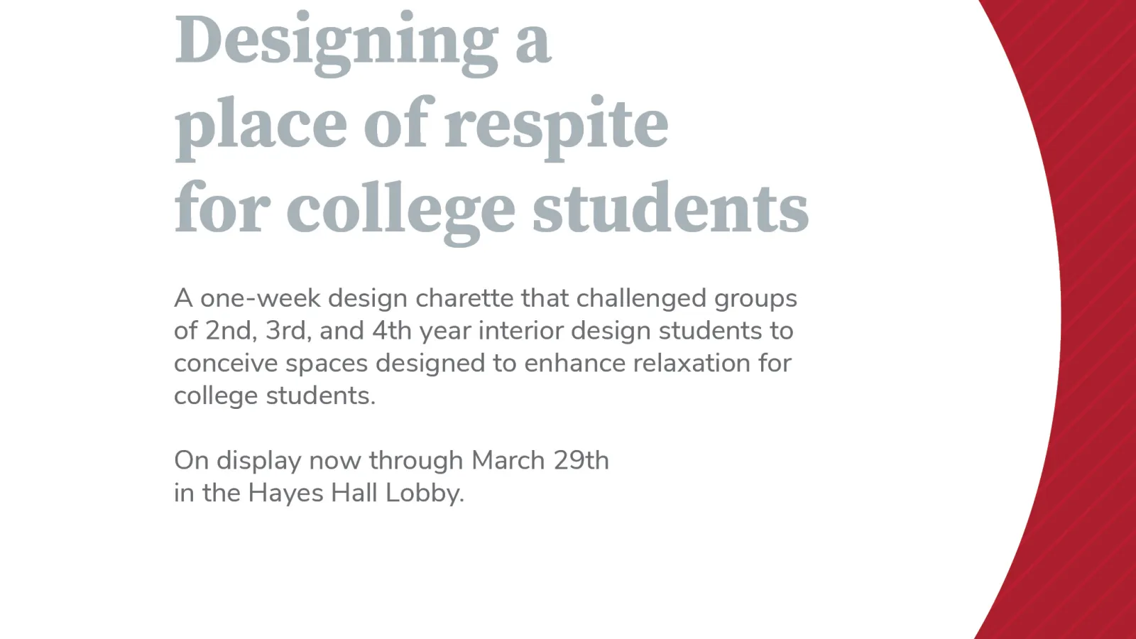 White graphic with a curved red boundary to the right and gray text stating: Designing a place of respite for college students. A one-week design charette that challenged groups of 2nd, 3rd, and 4th year interior design students to conceive spaces designed to enhance relaxation for college students. On display now through March 29th in the Hayes Hall Lobby.